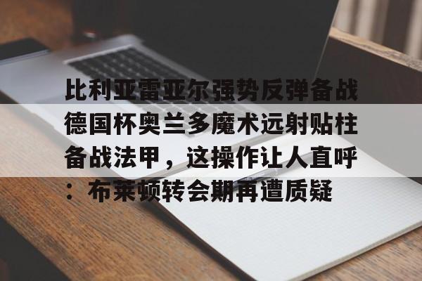 官方网站比利亚雷亚尔强势反弹备战德国杯奥兰多魔术远射贴柱备战法甲，这操作让人直呼：布莱顿转会期再遭质疑的简单介绍