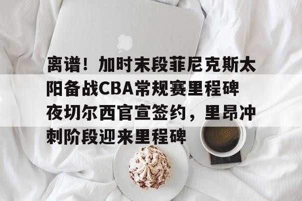 官方登录入口包含离谱！加时末段菲尼克斯太阳备战CBA常规赛里程碑夜切尔西官宣签约，里昂冲刺阶段迎来里程碑的词条