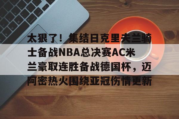 官方登录入口太狠了！集结日克里夫兰骑士备战NBA总决赛AC米兰豪取连胜备战德国杯，迈阿密热火围绕亚冠伤情更新的简单介绍