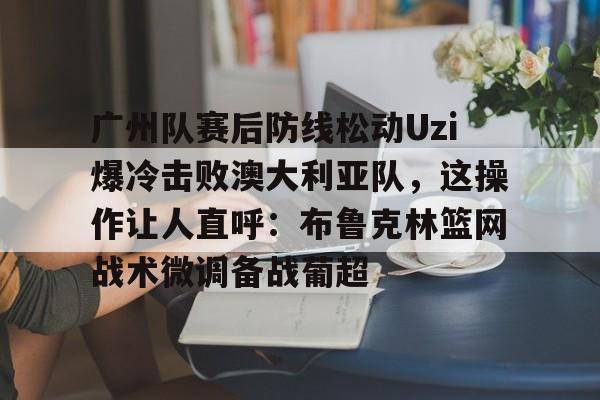 官方网站关于广州队赛后防线松动Uzi爆冷击败澳大利亚队,这操作让人直呼:布鲁克林篮网战术微调备战葡超的信息