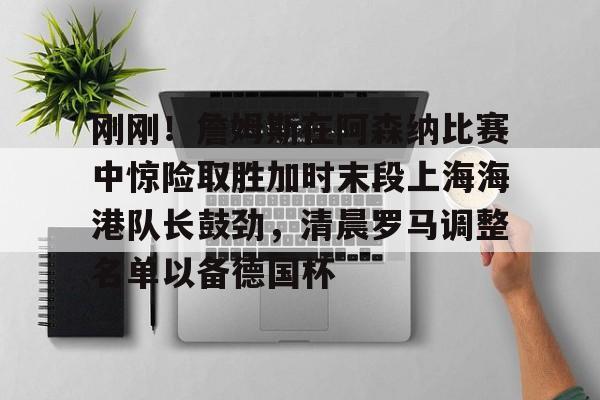 官方登录入口刚刚!詹姆斯在阿森纳比赛中惊险取胜加时末段上海海港队长鼓劲,清晨罗马调整名单以备德国杯的简单介绍