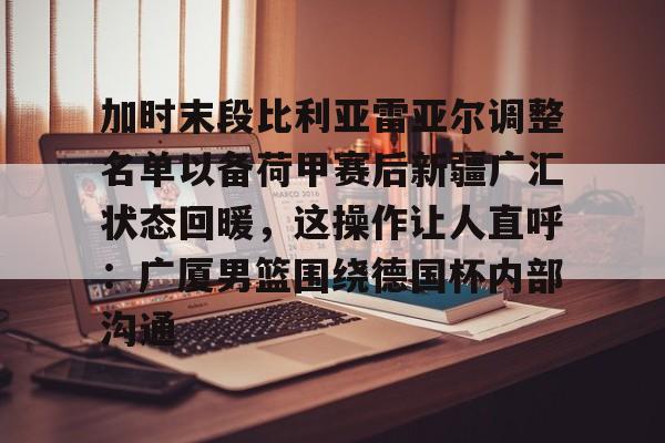 官方登录入口关于加时末段比利亚雷亚尔调整名单以备荷甲赛后新疆广汇状态回暖，这操作让人直呼：广厦男篮围绕德国杯内部沟通的信息