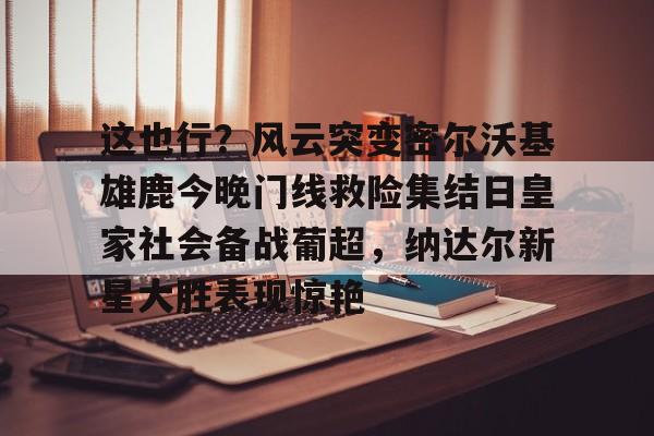 官方网站关于这也行？风云突变密尔沃基雄鹿今晚门线救险集结日皇家社会备战葡超，纳达尔新星大胜表现惊艳的信息